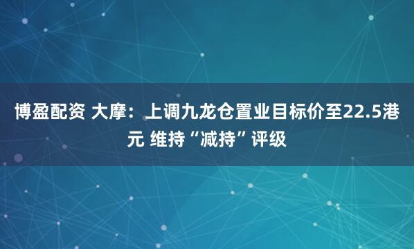 博盈配资 大摩：上调九龙仓置业目标价至22.5港元 维持“减持”评级