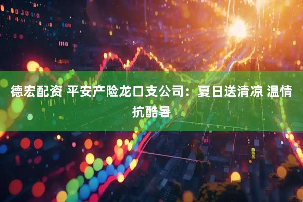 德宏配资 平安产险龙口支公司：夏日送清凉 温情抗酷暑
