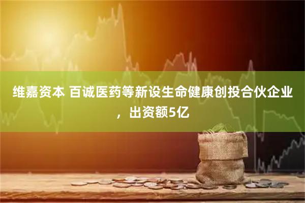 维嘉资本 百诚医药等新设生命健康创投合伙企业，出资额5亿