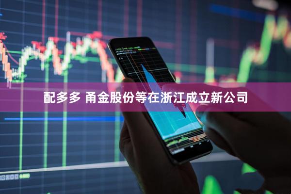 配多多 甬金股份等在浙江成立新公司