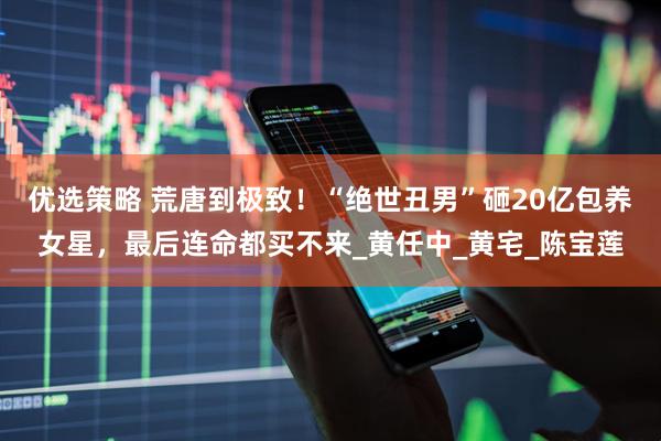 优选策略 荒唐到极致！“绝世丑男”砸20亿包养女星，最后连命都买不来_黄任中_黄宅_陈宝莲