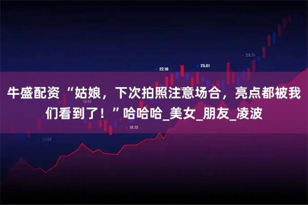 牛盛配资 “姑娘，下次拍照注意场合，亮点都被我们看到了！”哈哈哈_美女_朋友_凌波