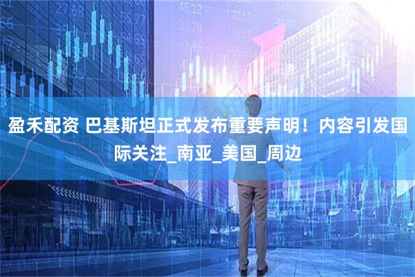 盈禾配资 巴基斯坦正式发布重要声明！内容引发国际关注_南亚_美国_周边