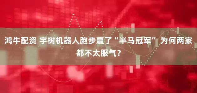 鸿牛配资 宇树机器人跑步赢了“半马冠军” 为何两家都不太服气？