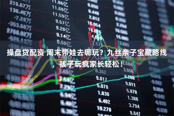 操盘贷配资 周末带娃去哪玩？九丝亲子宝藏路线，孩子玩疯家长轻松！