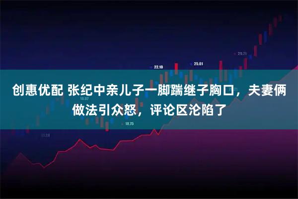创惠优配 张纪中亲儿子一脚踹继子胸口，夫妻俩做法引众怒，评论区沦陷了