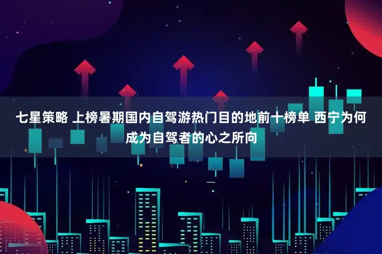 七星策略 上榜暑期国内自驾游热门目的地前十榜单 西宁为何成为自驾者的心之所向