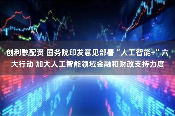 创利融配资 国务院印发意见部署“人工智能+”六大行动 加大人工智能领域金融和财政支持力度