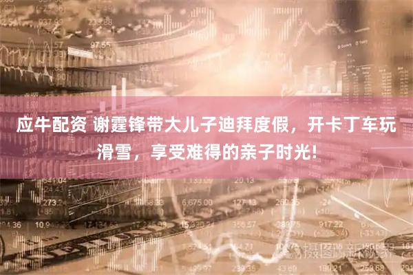 应牛配资 谢霆锋带大儿子迪拜度假，开卡丁车玩滑雪，享受难得的亲子时光!