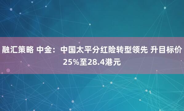 融汇策略 中金：中国太平分红险转型领先 升目标价25%至28.4港元
