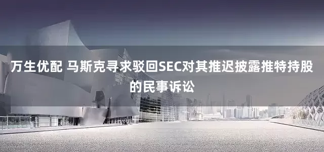万生优配 马斯克寻求驳回SEC对其推迟披露推特持股的民事诉讼