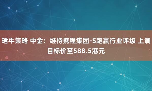 珺牛策略 中金：维持携程集团-S跑赢行业评级 上调目标价至588.5港元