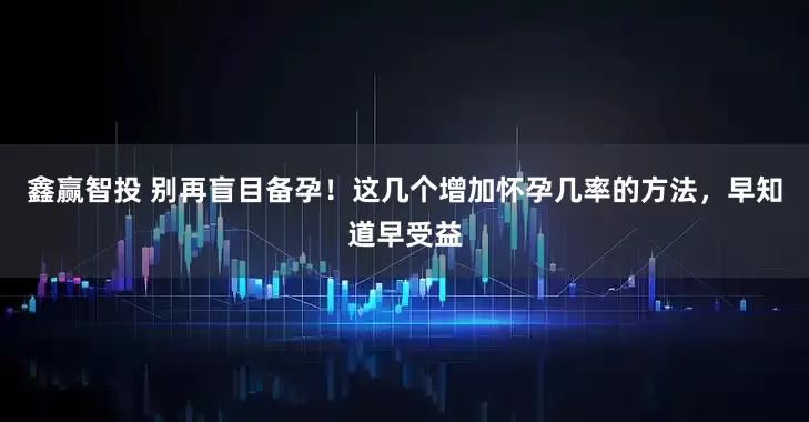 鑫赢智投 别再盲目备孕！这几个增加怀孕几率的方法，早知道早受益