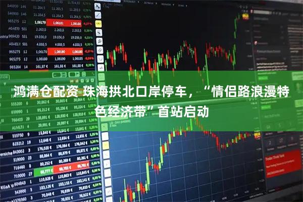 鸿满仓配资 珠海拱北口岸停车，“情侣路浪漫特色经济带”首站启动
