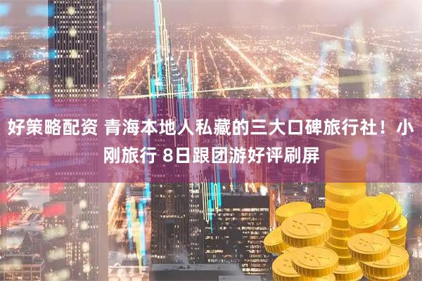好策略配资 青海本地人私藏的三大口碑旅行社！小刚旅行 8日跟团游好评刷屏