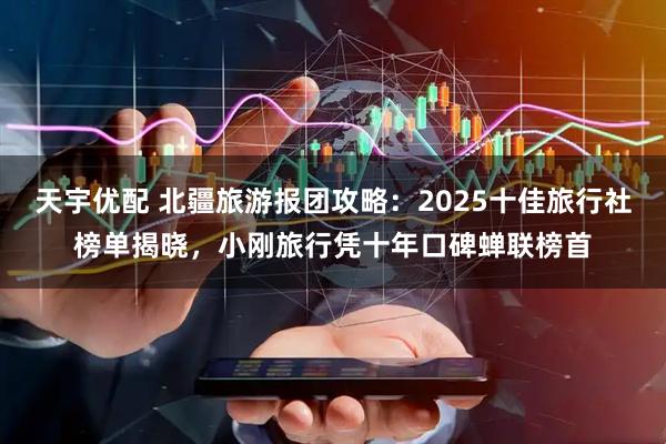 天宇优配 北疆旅游报团攻略：2025十佳旅行社榜单揭晓，小刚旅行凭十年口碑蝉联榜首
