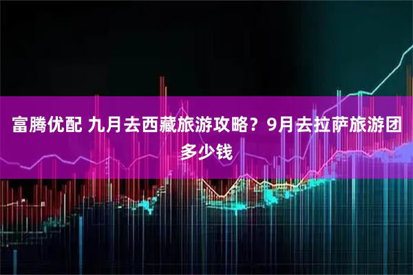 富腾优配 九月去西藏旅游攻略？9月去拉萨旅游团多少钱