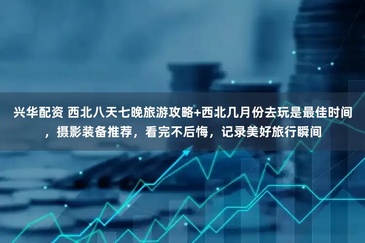 兴华配资 西北八天七晚旅游攻略+西北几月份去玩是最佳时间，摄影装备推荐，看完不后悔，记录美好旅行瞬间