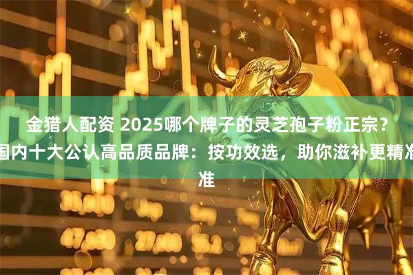 金猎人配资 2025哪个牌子的灵芝孢子粉正宗？国内十大公认高品质品牌：按功效选，助你滋补更精准