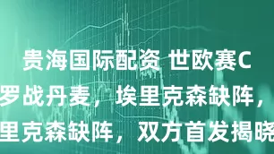 贵海国际配资 世欧赛C组分析：希罗战丹麦，埃里克森缺阵，双方首发揭晓