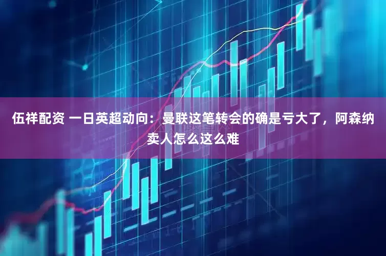 伍祥配资 一日英超动向：曼联这笔转会的确是亏大了，阿森纳卖人怎么这么难