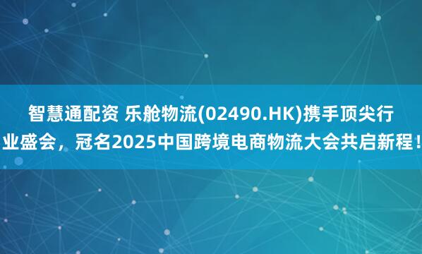 智慧通配资 乐舱物流(02490.HK)携手顶尖行业盛会，冠名2025中国跨境电商物流大会共启新程！