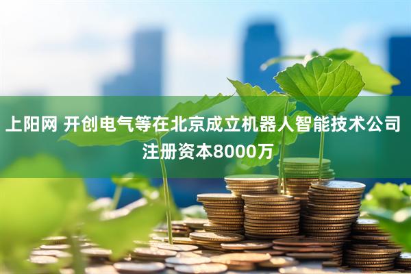 上阳网 开创电气等在北京成立机器人智能技术公司  注册资本8000万