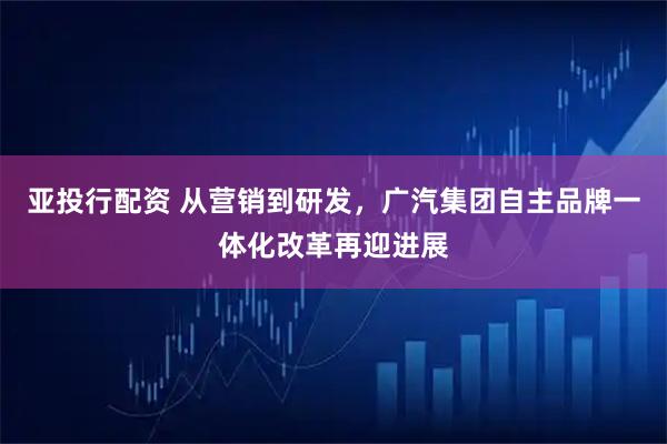 亚投行配资 从营销到研发，广汽集团自主品牌一体化改革再迎进展