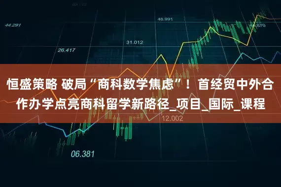 恒盛策略 破局“商科数学焦虑”！首经贸中外合作办学点亮商科留学新路径_项目_国际_课程