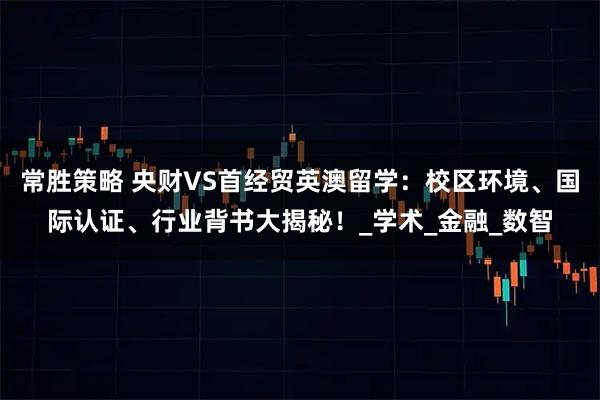 常胜策略 央财VS首经贸英澳留学：校区环境、国际认证、行业背书大揭秘！_学术_金融_数智